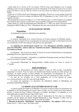 5
- Lettre datée du 11 nivôse an IV (1er janvier 1796) de Cuers pour Brignoles avec la marque
78/Solliers taxée 10 sous en application du tarif di 3 thermidor an IV (lettre de moins d’un ¼ d’once
jusqu’à 50 lieues) et non de celui du 6 nivôse an IV qui n’était sans doute pas encore parvenue à
Solliés.
- Lettre du 14.2.1816 de Paris pour Draguignan réexpédiée à Toulon avec au dos marque de port dû
78 Draguignan au lieu de la marque de déboursé Deb 78 Draguignan. La date "février 1816" a été
rajoutée à la main.
- Recommandé provisoire de Cotignac le 11.3.1947 affranchie par 3 x 4,50 F Gandon avec étiquette
des cotisations des assurances sociales pour cause de pénurie d’étiquettes de recommandation.
- Entier postal 10 c Sage de Draguignan pour Marseille du 7.1.1883 avec tàd de convoyeur-station
Draguignan ARCS.D (ligne Les Arcs – Draguignan alors que cela aurait du être le contraire).
ACTUALITE DU MUSÉE
Expositions
Actuellement est exposé un Abécédaire de la philatélie.
Réunions
La réunion semestrielle de la section Provence de l'Union française de Philatélie polaire -
SATA aura lieu le samedi 16 mai. Au programme la remise des nouveautés et informations diverses
sur l'actualité des TAAF. Des surprises sont réservées aux participants.
La conférence de Jean-François Laporte sur « Les Messageries maritimes pendant la
guerre de 1939-1945 », dans le cadre des "entretiens du musée", initialement prévue le 20 juin
est avancée au 30 mai.
Le dimanche 7 juin aura lieu au musée la réunion du conseil d'administration du groupement
philatélique Provence Alpes Côte d'Azur Corse.
Une réunion de formation – information à la philatélie thématique animée par Roger Pellissier
aura lieu au musée le samedi 3 octobre.
L'Association Philatélique de Bourgoin-Jallieu (38300) prévoit de visiter le musée le
1er
octobre.
BIBLIOTHÈQUE
Le centre de documentation du musée dispose de plus de 500 ouvrages (consultables
uniquement au musée). Tous les sujets sont abordés dont l’histoire postale, les tarifs postaux, les
classiques, les entiers postaux, la poste militaire, les oblitérations, les thématiques etc. A cela,
s’ajoutent des dizaines de catalogues, des centaines de revues et de catalogues de ventes sur offres.
La liste de ces ouvrages est à votre disposition sur le site Internet du musée
(www.lemuseedutimbre.com). Ils y sont classés par thèmes.
Le musée met également à la disposition des philatélistes fédérés la bibliothèque du
groupement philatélique régional.
LA POSTE AUX LETTRES DANS LE VAR
Le musée régional du Timbre et la Philatélie a aussi pour vocation d’aider à la connaissance de
la philatélie et du fonctionnement de la poste. Dans ce cadre, avec le concours du Cercle d’histoire
postale, il entend favoriser l’édition d’ouvrages et d’études spécifiques à la philatélie et à la
marcophilie dans la région Provence Alpes Côte d’Azur.
Dix fascicules sur la poste aux lettres dans le département du Var (dans ses frontières
actuelles) ont été réalisés par Robert Gregnac-Daudemard et Alain Trinquier et édités sous les
auspices du Cercle d’Histoire postale rattaché au musée du Timbre :
I.- Bureaux de direction - Distribution - Services secondaires… des origines à 1791 (40 pages
format 15x21) : 7,50 € (+ port 1,45 € lettre verte).
 