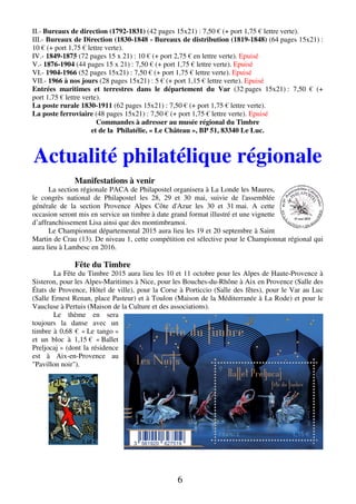 6
II.- Bureaux de direction (1792-1831) (42 pages 15x21) : 7,50 € (+ port 1,75 € lettre verte).
III.- Bureaux de Direction (1830-1848 - Bureaux de distribution (1819-1848) (64 pages 15x21) :
10 € (+ port 1,75 € lettre verte).
IV.- 1849-1875 (72 pages 15 x 21) : 10 € (+ port 2,75 € en lettre verte). Epuisé
V.- 1876-1904 (44 pages 15 x 21) : 7,50 € (+ port 1,75 € lettre verte). Epuisé
VI.- 1904-1966 (52 pages 15x21) : 7,50 € (+ port 1,75 € lettre verte). Epuisé
VII.- 1966 à nos jours (28 pages 15x21) : 5 € (+ port 1,15 € lettre verte). Epuisé
Entrées maritimes et terrestres dans le département du Var (32 pages 15x21) : 7,50 € (+
port 1,75 € lettre verte).
La poste rurale 1830-1911 (62 pages 15x21) : 7,50 € (+ port 1,75 € lettre verte).
La poste ferroviaire (48 pages 15x21) : 7,50 € (+ port 1,75 € lettre verte). Epuisé
Commandes à adresser au musée régional du Timbre
et de la Philatélie, « Le Château », BP 51, 83340 Le Luc.
Actualité philatélique régionale
Manifestations à venir
La section régionale PACA de Philapostel organisera à La Londe les Maures,
le congrès national de Philapostel les 28, 29 et 30 mai, suivie de l'assemblée
générale de la section Provence Alpes Côte d'Azur les 30 et 31 mai. A cette
occasion seront mis en service un timbre à date grand format illustré et une vignette
d’affranchissement Lisa ainsi que des montimbramoi.
Le Championnat départemental 2015 aura lieu les 19 et 20 septembre à Saint
Martin de Crau (13). De niveau 1, cette compétition est sélective pour le Championnat régional qui
aura lieu à Lambesc en 2016.
Fête du Timbre
La Fête du Timbre 2015 aura lieu les 10 et 11 octobre pour les Alpes de Haute-Provence à
Sisteron, pour les Alpes-Maritimes à Nice, pour les Bouches-du-Rhône à Aix en Provence (Salle des
États de Provence, Hôtel de ville), pour la Corse à Porticcio (Salle des fêtes), pour le Var au Luc
(Salle Ernest Renan, place Pasteur) et à Toulon (Maison de la Méditerranée à La Rode) et pour le
Vaucluse à Pertuis (Maison de la Culture et des associations).
Le thème en sera
toujours la danse avec un
timbre à 0,68 € « Le tango »
et un bloc à 1,15 € « Ballet
Preljocaj » (dont la résidence
est à Aix-en-Provence au
"Pavillon noir").
 