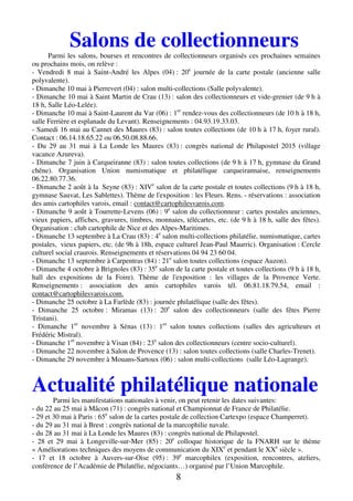 8
Salons de collectionneurs
Parmi les salons, bourses et rencontres de collectionneurs organisés ces prochaines semaines
ou prochains mois, on relève :
- Vendredi 8 mai à Saint-André les Alpes (04) : 20e
journée de la carte postale (ancienne salle
polyvalente).
- Dimanche 10 mai à Pierrevert (04) : salon multi-collections (Salle polyvalente).
- Dimanche 10 mai à Saint Martin de Crau (13) : salon des collectionneurs et vide-grenier (de 9 h à
18 h, Salle Léo-Lelée).
- Dimanche 10 mai à Saint-Laurent du Var (06) : 1er
rendez-vous des collectionneurs (de 10 h à 18 h,
salle Ferrière et esplanade du Levant). Renseignements : 04.93.19.33.03.
- Samedi 16 mai au Cannet des Maures (83) : salon toutes collections (de 10 h à 17 h, foyer rural).
Contact : 06.14.18.65.22 ou 06.50.08.88.66.
- Du 29 au 31 mai à La Londe les Maures (83) : congrès national de Philapostel 2015 (village
vacance Azureva).
- Dimanche 7 juin à Carqueiranne (83) : salon toutes collections (de 9 h à 17 h, gymnase du Grand
chêne). Organisation Union numismatique et philatélique carqueirannaise, renseignements
06.22.80.77.36.
- Dimanche 2 août à la Seyne (83) : XIVe
salon de la carte postale et toutes collections (9 h à 18 h,
gymnase Sauvat, Les Sablettes). Thème de l'exposition : les Fleurs. Rens. - réservations : association
des amis cartophiles varois, email : contact@cartophilesvarois.com.
- Dimanche 9 août à Tourrette-Levens (06) : 9e
salon du collectionneur : cartes postales anciennes,
vieux papiers, affiches, gravures, timbres, monnaies, télécartes, etc. (de 9 h à 18 h, salle des fêtes).
Organisation : club cartophile de Nice et des Alpes-Maritimes.
- Dimanche 13 septembre à La Crau (83) : 4e
salon multi-collections philatélie, numismatique, cartes
postales, vieux papiers, etc. (de 9h à 18h, espace culturel Jean-Paul Maurric). Organisation : Cercle
culturel social craurois. Renseignements et réservations 04 94 23 60 04.
- Dimanche 13 septembre à Carpentras (84) : 21e
salon toutes collections (espace Auzon).
- Dimanche 4 octobre à Brignoles (83) : 35e
salon de la carte postale et toutes collections (9 h à 18 h,
hall des expositions de la Foire). Thème de l'exposition : les villages de la Provence Verte.
Renseignements : association des amis cartophiles varois tél. 06.81.18.79.54, email :
contact@cartophilesvarois.com.
- Dimanche 25 octobre à La Farlède (83) : journée philatélique (salle des fêtes).
- Dimanche 25 octobre : Miramas (13) : 20e
salon des collectionneurs (salle des fêtes Pierre
Tristani).
- Dimanche 1er
novembre à Sénas (13) : 1er
salon toutes collections (salles des agriculteurs et
Frédéric Mistral).
- Dimanche 1er
novembre à Visan (84) : 23e
salon des collectionneurs (centre socio-culturel).
- Dimanche 22 novembre à Salon de Provence (13) : salon toutes collections (salle Charles-Trenet).
- Dimanche 29 novembre à Mouans-Sartoux (06) : salon multi-collections (salle Léo-Lagrange).
Actualité philatélique nationale
Parmi les manifestations nationales à venir, on peut retenir les dates suivantes:
- du 22 au 25 mai à Mâcon (71) : congrès national et Championnat de France de Philatélie.
- 29 et 30 mai à Paris : 65e
salon de la cartes postale de collection Cartexpo (espace Champerret).
- du 29 au 31 mai à Brest : congrès national de la marcophilie navale.
- du 28 au 31 mai à La Londe les Maures (83) : congrès national de Philapostel.
- 28 et 29 mai à Longeville-sur-Mer (85) : 20e
colloque historique de la FNARH sur le thème
« Améliorations techniques des moyens de communication du XIXe
et pendant le XXe
siècle ».
- 17 et 18 octobre à Auvers-sur-Oise (95) : 39e
marcophilex (exposition, rencontres, ateliers,
conférence de l’Académie de Philatélie, négociants…) organisé par l’Union Marcophile.
 