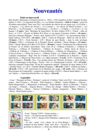 9
Nouveautés
Emis en mars-avril
Bloc-feuillet "Hommage à Léonard Limosin (v. 1505-v. 1575) émailleur du Roi" composé de deux
timbres à 1,90 € « Le jugement de Pâris » et « La Sybille d’Erythrée » (émis le 2 mars) ; carnet de
20 timbres autocollants "lettre verte 20 g" sur le thème des chèvres de nos région avec « La Créole »,
« L'Angora », « La chèvre des Fossés », « La Lorraine », « La chèvre du Massif Central », « La
Poitevine », « La Provençale », « La Pyrénéenne », « La Rove », « L'Alpine », « La Corse » et « La
Saanen » (3 mars) ; bloc "Basilique de Saint-Denis" de deux timbres 0,76 € « Vitrail – arbre de
Jessé » et 1,25 € « Gisants de Robert II le Pieux et son épouse Constance d'Arles » (16 mars) ;
émission commune Belgique – France, deux timbres 0,76 € et 0,95 € « Le gouvernement belge à
Sainte-Adresse 1914-1918 » (16 mars) ; 0,68 € « Salon de Printemps - Hôtel de ville de Paris »
(13 mars) ; 1,90 € « Yann Kersalé – L’Ô / Musée du quai Branly » dans la série artistique
(13 mars) ; 0,68 € « Centenaire de la Première Guerre mondiale - Nicole Mangin » (13 mars) ;
0,68 € « Saintes Maries de la Mer (1315-2015) » (30 mars) ; carnet "l’architecture de la Renaissance
en France" de 12 timbres autocollants "lettre verte 20 g" « Château d’Amboise », « Château de
Valençay », « Château de Chambord », « Château de Ecouen », « Palais ducal de Nevers »,
« Château de Villandry », « Château d’Azay-le-Rideau », « Château de Chenonceau ». « Château
d’Ancy-le-Franc », « Palais du Louvre », « Château d’Anet » et « Château de Blois » (30 mars) ;
"capitales européennes - Riga" bloc de 4 timbres à 0,76 € « Cathédrale de la Nativité », « Eglise
Saint-Pierre », « Maison des Têtes noires » et « Opéra national » (7 avril) ; 0,76 € « Centenaire de la
Croix de Guerre » (9 avril) ; bloc « Les grandes heures de l’Histoire de France » deux timbres à
1,90 € « Charlemagne roi des Francs - Noyon - 768 » et « Charlemagne et l'école - 789 » (13 avril) ;
émission commune France-Inde "50 ans de coopération spatiale" composée de deux timbres 0,76 €
« Satellite Saral » et 1,20 € « Satellite Megha-Tropiques » (20 avril) ; 0,68 € « Châlon-sur-Saône »
(20 avril) ; 0,76 € « 60e
anniversaire de la libération des camps » (25 avril) ; bloc « Chemins de
Saint-Jacques de Compostelle » composé de quatre timbres à 0,95 € « Oloron Sainte-Marie », « Aire
sur l’Adour », « Saint-Jean Pied de Port » et « Blaye » (25 avril).
A paraître
- 4 mai : " Bouquets de fleurs - Peintures", carnet de 12 timbres "lettre verte 20 g" « Iris et géraniums
rouges - Paul Cézanne », « Pivoines - Paul Gauguin », « Œillets - Jeanne Magnin », « Glycine -
Pierre Braquemard », « Marguerites et hortensias - Emile Boudin », Roses et anémones - Vincent
van Gogh », « Glaïeuls - Auguste Renoir », « Fleurs des champs - Odilon Redon », « Pivoines -
Edouard Manet », « Roses - Gustave Caillebotte », « Reines marguerites - Marie Duhem » et
« Roses - Henri Fantin-Latour ».
- 4 mai : "Europa" 0,95 € « Jouets anciens ».
- 9 mai : « 70e
anniversaire du 8 Mai 1945 ».
- 18 mai : 0,76 € « Jacques II de Chabannes, seigneur de la
Palice ».
- 16 mai : carnet « Les valeurs de la Croix-Rouge »
composé de huit timbres "lettre verte 20 g" « Accueil de
personnes en détresse », « Soins aux enfants en détresse »,
 