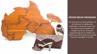 PRISON BREAK PROGRAMS
Ces chaussures et cette pochette ont
été faites par les adolescents
incarcérés au niveau du Fort B. OUI.
Vos achats nous permettent de
changer des vies, en finançant
l’apprentissage de ces métiers aux
enfants pour qu’ils aient une seconde
chance de réintégrer la société…
 