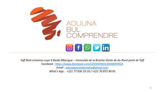 43
Yoff Blvd Limamou Laye X Baida Mbengue – Immeuble de la Brioche Dorée de du Rond point de Yoff
Facebook : https://www.facebook.com/LOVEAFRICA.WEARAFRICA
Email : adunabulcomprendre@gmail.com
What’s App : +221 77 036 19 19 / +221 70 873 90 95
 