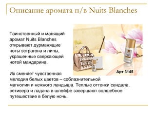 Описание аромата п/в  Nuits Blanches Таинственный и манящий  аромат  Nuits   Blanches  открывают дурманящие  ноты эстрагона и липы,  украшенные сверкающей нотой мандарина.  Их сменяет чувственная мелодия белых цветов – соблазнительной магнолии и нежного ландыша. Теплые оттенки сандала, ветивера и ладана в шлейфе завершают волшебное путешествие в белую ночь. Арт 3145 
