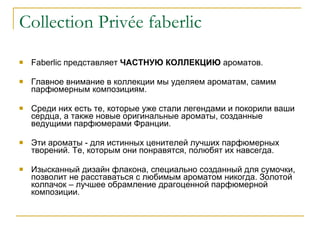 Collection Priv é e faberlic Faberlic  представляет  ЧАСТНУЮ КОЛЛЕКЦИЮ  ароматов. Главное внимание в коллекции мы уделяем ароматам, самим парфюмерным композициям.  Среди них есть те, которые уже стали легендами и покорили ваши сердца, а также новые оригинальные ароматы, созданные ведущими парфюмерами Франции.  Эти ароматы - для истинных ценителей лучших парфюмерных творений. Те, которым они понравятся, полюбят их навсегда.  Изысканный дизайн флакона, специально созданный для сумочки, позволит не расставаться с любимым ароматом никогда. Золотой колпачок – лучшее обрамление драгоценной парфюмерной композиции. 