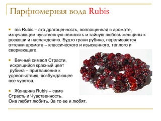 Парфюмерная вода  Rubis п/в Rubis – это драгоценность, воплощенная в аромате, излучающем чувственную нежность и тайную любовь женщины к роскоши и наслаждению. Будто грани рубина, переливаются оттенки аромата – классического и изысканного, теплого и сверкающего.  Вечный символ Страсти, искрящийся красный цвет рубина – приглашение к  удовольствию, возбуждающее  все чувства.  Женщина  Rubis  – сама  Страсть и Чувственность.  Она любит любить. За то ее и любят. 