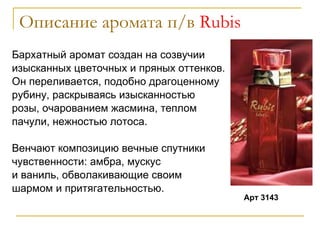 Описание аромата п/в  Rubis Бархатный аромат создан на созвучии изысканных цветочных и пряных оттенков.  Он переливается, подобно драгоценному  рубину, раскрываясь изысканностью  розы, очарованием жасмина, теплом  пачули, нежностью лотоса.  Венчают композицию вечные спутники  чувственности: амбра, мускус и ваниль, обволакивающие своим  шармом и притягательностью. Арт 3143 