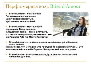 Парфюмерная вода  Brise d’Amour Brise d’Amour  – бриз любви.  Его мягкое прикосновение  манит своей свежестью,  чувственностью и тайной. Brise d ’ Amour  – мечта любой  парижанки. В них сокрыта сладостная тайна – тайна Будущего,  о котором вечерами парижанки мечтают на  Pont des Arts  (на Мосту Искусств).  Brise d ’ Amour  – это нежная ласка, тихий поцелуй, обещание, нашептанное звуками забытой мелодии. Это прогулка по набережным Сены. Это нежданная чайка в небе Парижа. Это чудесный миг для двоих. Brise d ’ Amour . Исключительные Духи для Исключительной женщины: для Вас. 