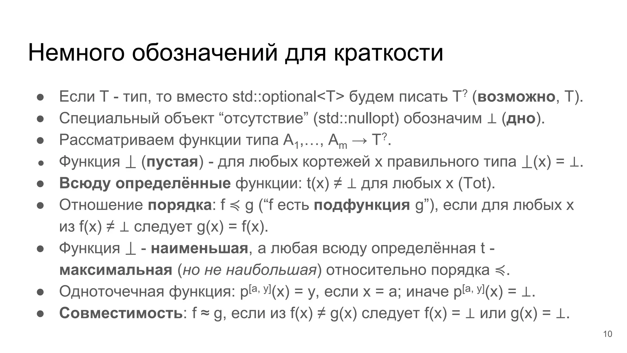 ● Если T - тип, то вместо std::optional<T> будем писать T? (возможно, T).
● Специальный объект “отсутствие” (std::nullopt) обозначим ⊥ (дно).
● Рассматриваем функции типа A1,…, Am → T?.
● Функция ⟘ (пустая) - для любых кортежей x правильного типа ⟘(x) = ⊥.
● Всюду определённые функции: t(x) ≠ ⊥ для любых x (Tot).
● Отношение порядка: f ≼ g (“f есть подфункция g”), если для любых x
из f(x) ≠ ⊥ следует g(x) = f(x).
● Функция ⟘ - наименьшая, а любая всюду определённая t -
максимальная (но не наибольшая) относительно порядка ≼.
● Одноточечная функция: p[a, y](x) = y, если x = a; иначе p[a, y](x) = ⊥.
● Совместимость: f ≈ g, если из f(x) ≠ g(x) следует f(x) = ⊥ или g(x) = ⊥.
Немного обозначений для краткости
10
 