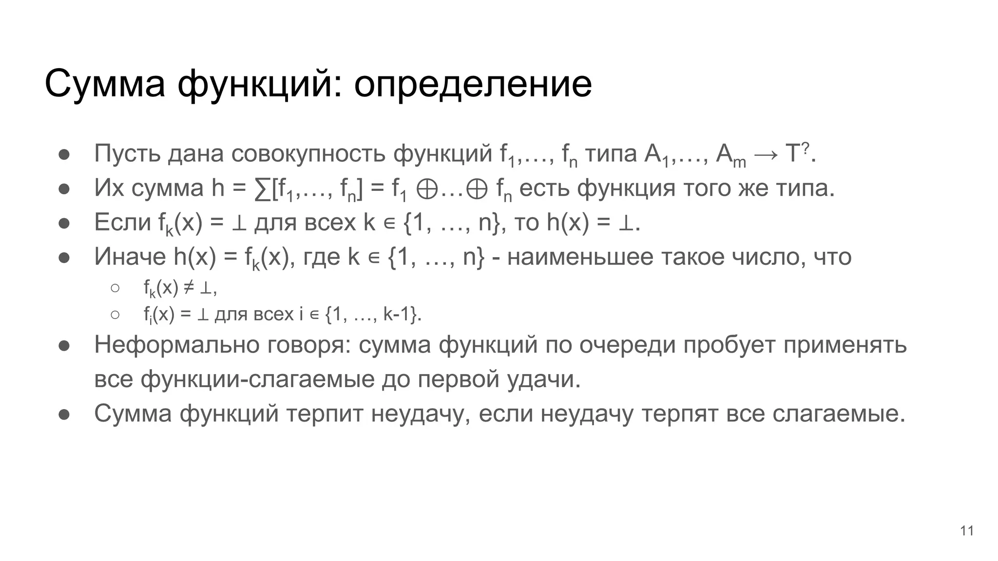 Сумма функций: определение
● Пусть дана совокупность функций f1,…, fn типа A1,…, Am → T?.
● Их сумма h = ∑[f1,…, fn] = f1 ⊕…⊕ fn есть функция того же типа.
● Если fk(x) = ⊥ для всех k ∊ {1, …, n}, то h(x) = ⊥.
● Иначе h(x) = fk(x), где k ∊ {1, …, n} - наименьшее такое число, что
○ fk(x) ≠ ⊥,
○ fi(x) = ⊥ для всех i ∊ {1, …, k-1}.
● Неформально говоря: сумма функций по очереди пробует применять
все функции-слагаемые до первой удачи.
● Сумма функций терпит неудачу, если неудачу терпят все слагаемые.
11
 