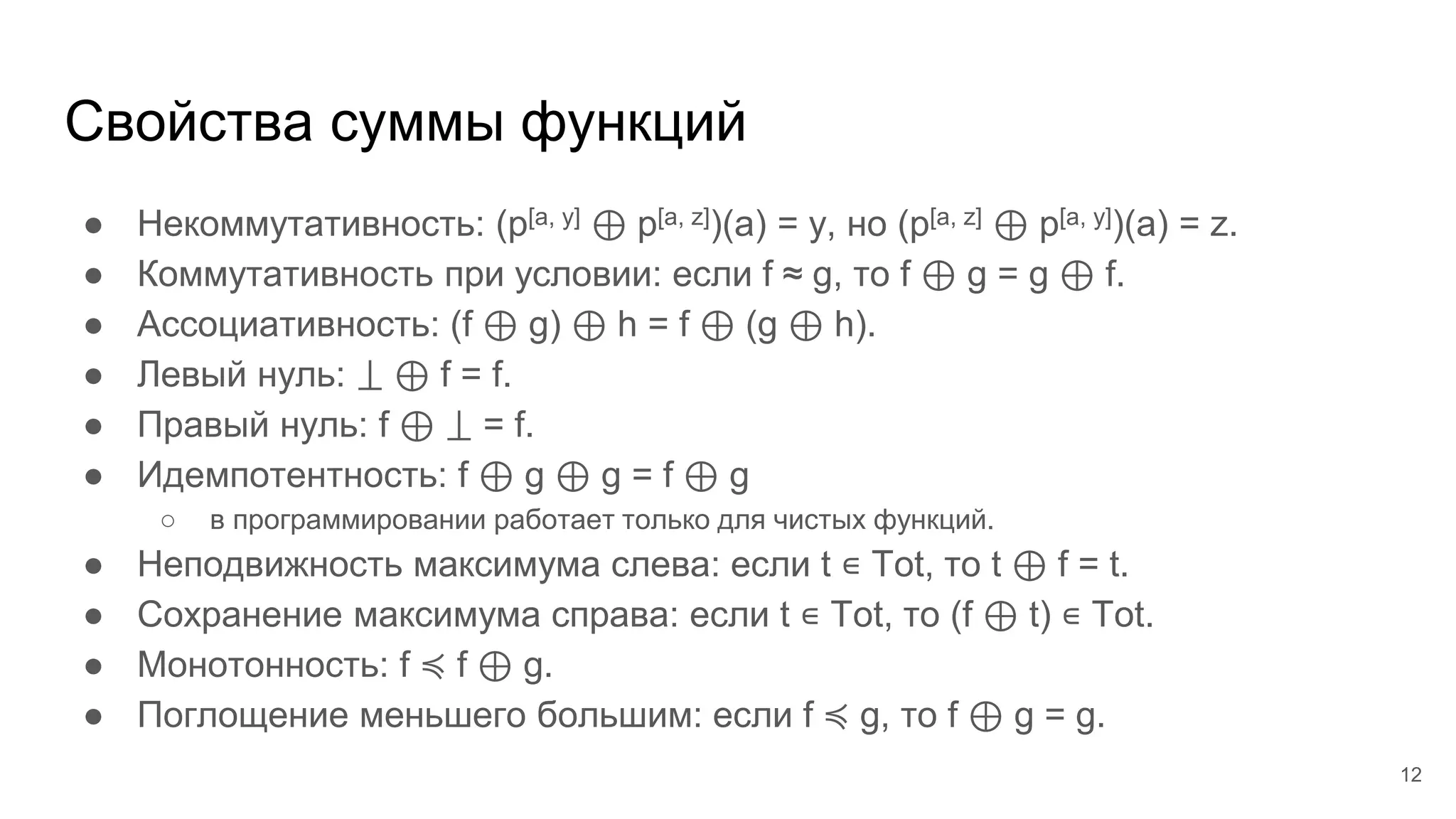 Свойства суммы функций
● Некоммутативность: (p[a, y] ⊕ p[a, z])(a) = y, но (p[a, z] ⊕ p[a, y])(a) = z.
● Коммутативность при условии: если f ≈ g, то f ⊕ g = g ⊕ f.
● Ассоциативность: (f ⊕ g) ⊕ h = f ⊕ (g ⊕ h).
● Левый нуль: ⟘ ⊕ f = f.
● Правый нуль: f ⊕ ⟘ = f.
● Идемпотентность: f ⊕ g ⊕ g = f ⊕ g
○ в программировании работает только для чистых функций.
● Неподвижность максимума слева: если t ∊ Tot, то t ⊕ f = t.
● Сохранение максимума справа: если t ∊ Tot, то (f ⊕ t) ∊ Tot.
● Монотонность: f ≼ f ⊕ g.
● Поглощение меньшего большим: если f ≼ g, то f ⊕ g = g.
12
 