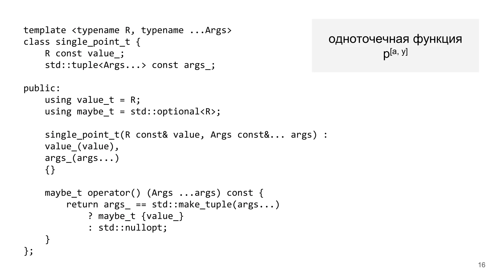 template <typename R, typename ...Args>
class single_point_t {
R const value_;
std::tuple<Args...> const args_;
public:
using value_t = R;
using maybe_t = std::optional<R>;
single_point_t(R const& value, Args const&... args) :
value_(value),
args_(args...)
{}
maybe_t operator() (Args ...args) const {
return args_ == std::make_tuple(args...)
? maybe_t {value_}
: std::nullopt;
}
};
одноточечная функция
p[a, y]
16
 