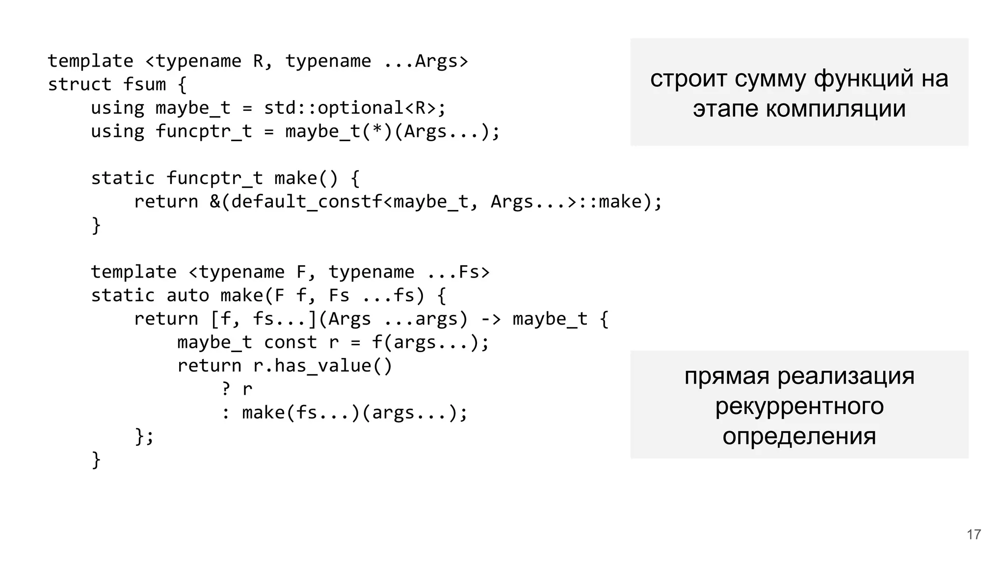 template <typename R, typename ...Args>
struct fsum {
using maybe_t = std::optional<R>;
using funcptr_t = maybe_t(*)(Args...);
static funcptr_t make() {
return &(default_constf<maybe_t, Args...>::make);
}
template <typename F, typename ...Fs>
static auto make(F f, Fs ...fs) {
return [f, fs...](Args ...args) -> maybe_t {
maybe_t const r = f(args...);
return r.has_value()
? r
: make(fs...)(args...);
};
}
строит сумму функций на
этапе компиляции
прямая реализация
рекуррентного
определения
17
 