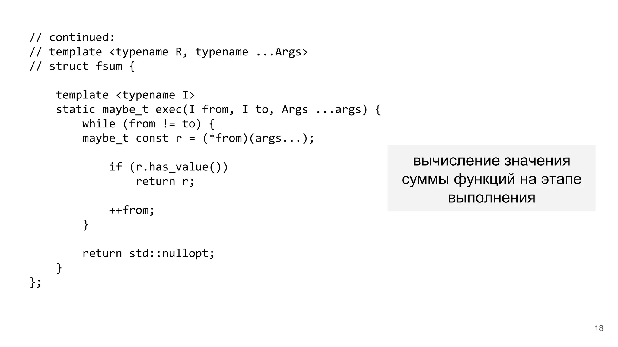 // continued:
// template <typename R, typename ...Args>
// struct fsum {
template <typename I>
static maybe_t exec(I from, I to, Args ...args) {
while (from != to) {
maybe_t const r = (*from)(args...);
if (r.has_value())
return r;
++from;
}
return std::nullopt;
}
};
вычисление значения
суммы функций на этапе
выполнения
18
 