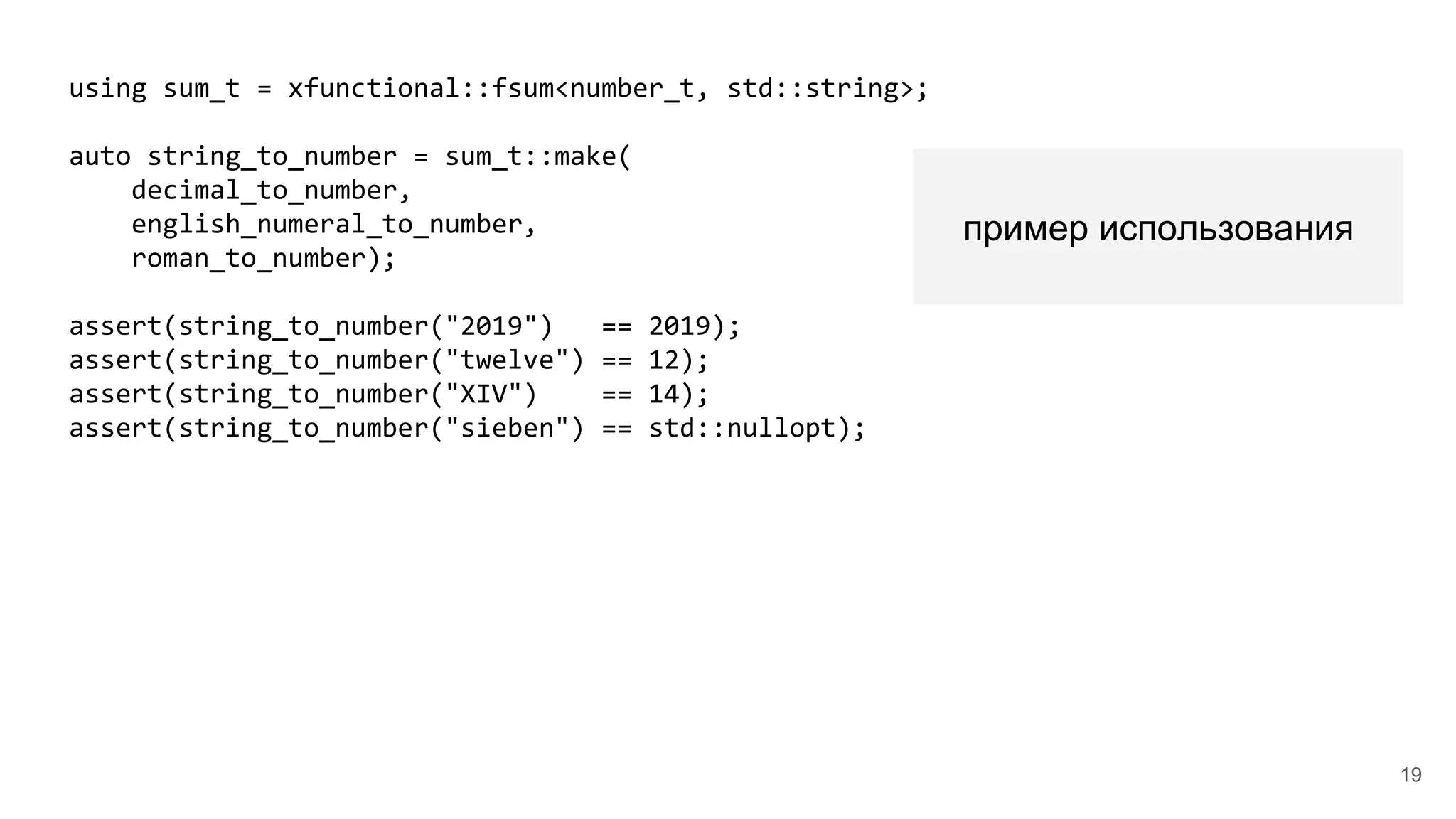 using sum_t = xfunctional::fsum<number_t, std::string>;
auto string_to_number = sum_t::make(
decimal_to_number,
english_numeral_to_number,
roman_to_number);
assert(string_to_number("2019") == 2019);
assert(string_to_number("twelve") == 12);
assert(string_to_number("XIV") == 14);
assert(string_to_number("sieben") == std::nullopt);
пример использования
19
 