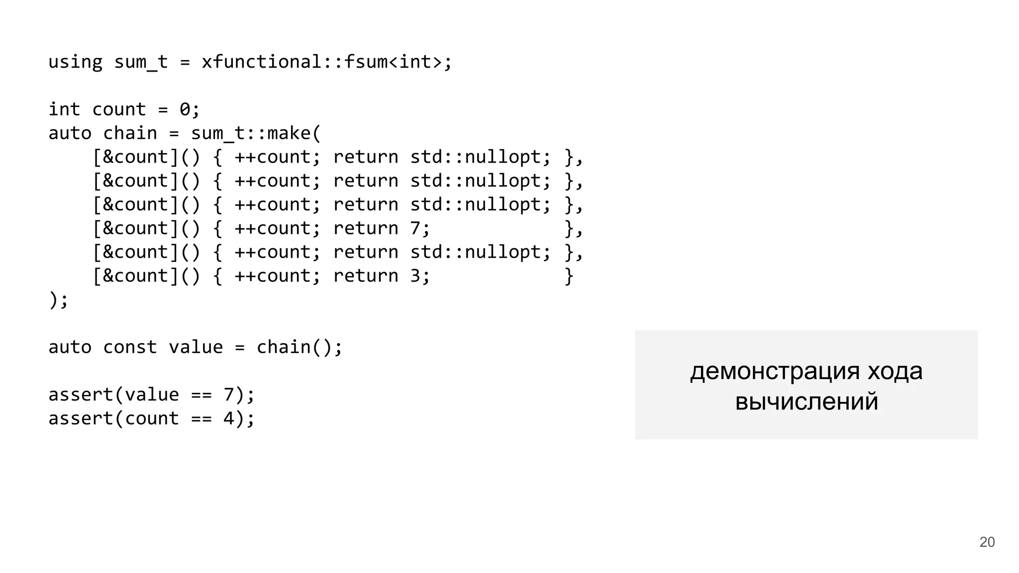 using sum_t = xfunctional::fsum<int>;
int count = 0;
auto chain = sum_t::make(
[&count]() { ++count; return std::nullopt; },
[&count]() { ++count; return std::nullopt; },
[&count]() { ++count; return std::nullopt; },
[&count]() { ++count; return 7; },
[&count]() { ++count; return std::nullopt; },
[&count]() { ++count; return 3; }
);
auto const value = chain();
assert(value == 7);
assert(count == 4);
демонстрация хода
вычислений
20
 