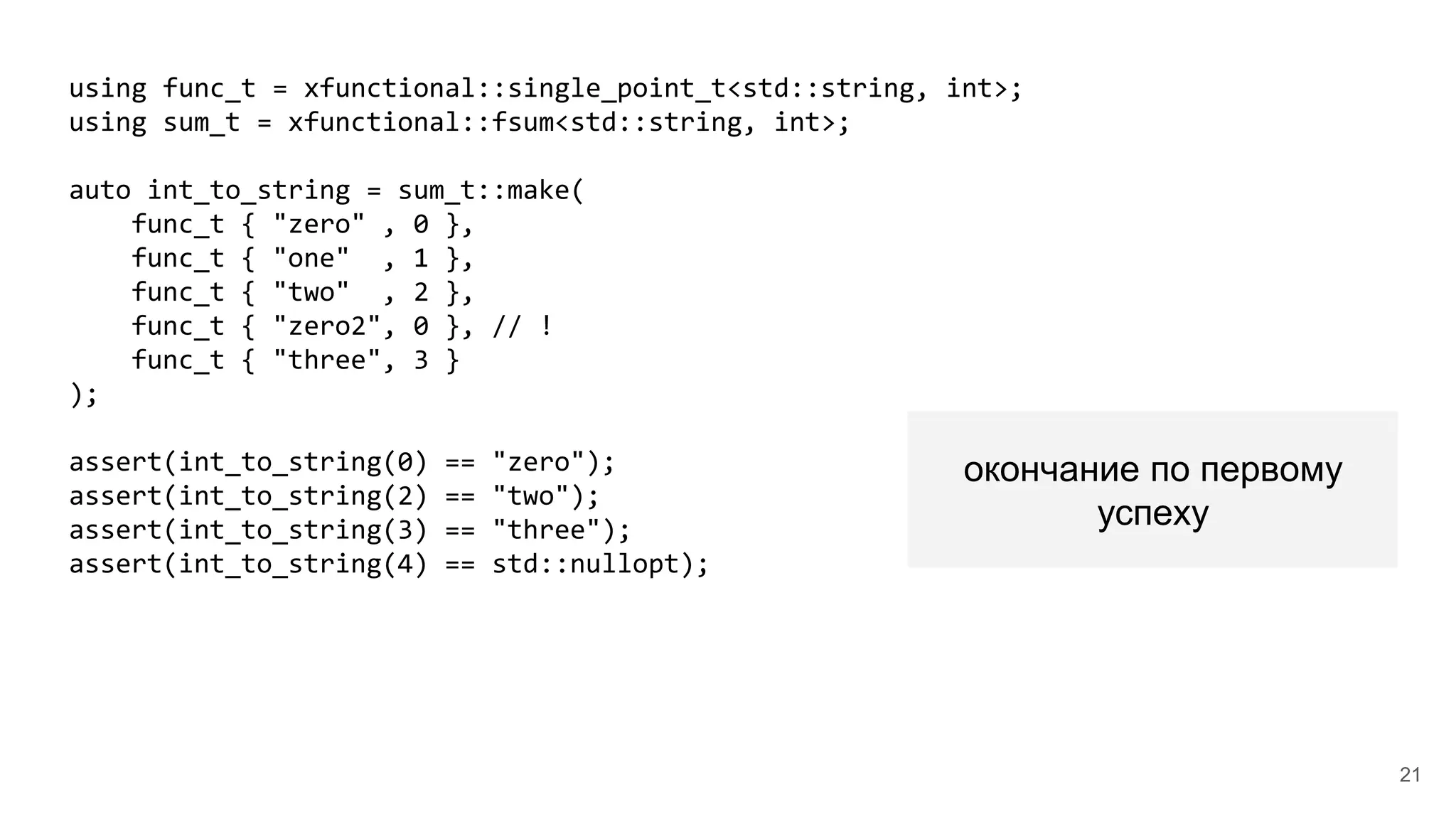 using func_t = xfunctional::single_point_t<std::string, int>;
using sum_t = xfunctional::fsum<std::string, int>;
auto int_to_string = sum_t::make(
func_t { "zero" , 0 },
func_t { "one" , 1 },
func_t { "two" , 2 },
func_t { "zero2", 0 }, // !
func_t { "three", 3 }
);
assert(int_to_string(0) == "zero");
assert(int_to_string(2) == "two");
assert(int_to_string(3) == "three");
assert(int_to_string(4) == std::nullopt);
окончание по первому
успеху
21
 