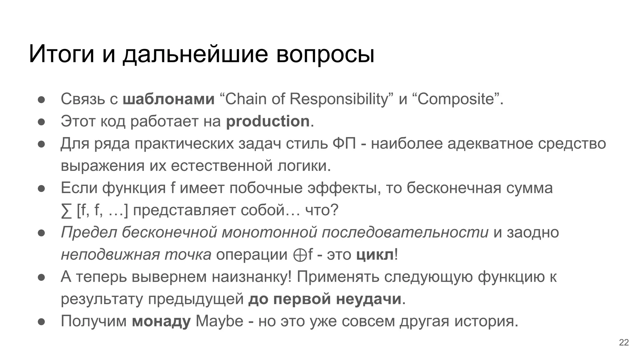 Итоги и дальнейшие вопросы
● Связь с шаблонами “Chain of Responsibility” и “Composite”.
● Этот код работает на production.
● Для ряда практических задач стиль ФП - наиболее адекватное средство
выражения их естественной логики.
● Если функция f имеет побочные эффекты, то бесконечная сумма
∑ [f, f, …] представляет собой… что?
● Предел бесконечной монотонной последовательности и заодно
неподвижная точка операции ⊕f - это цикл!
● А теперь вывернем наизнанку! Применять следующую функцию к
результату предыдущей до первой неудачи.
● Получим монаду Maybe - но это уже совсем другая история.
22
 