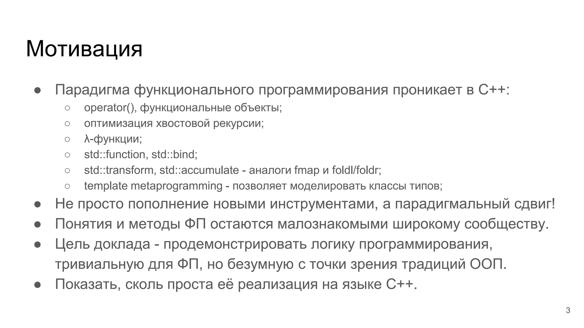 Мотивация
● Парадигма функционального программирования проникает в C++:
○ operator(), функциональные объекты;
○ оптимизация хвостовой рекурсии;
○ λ-функции;
○ std::function, std::bind;
○ std::transform, std::accumulate - аналоги fmap и foldl/foldr;
○ template metaprogramming - позволяет моделировать классы типов;
● Не просто пополнение новыми инструментами, а парадигмальный сдвиг!
● Понятия и методы ФП остаются малознакомыми широкому сообществу.
● Цель доклада - продемонстрировать логику программирования,
тривиальную для ФП, но безумную с точки зрения традиций ООП.
● Показать, сколь проста её реализация на языке C++.
3
 