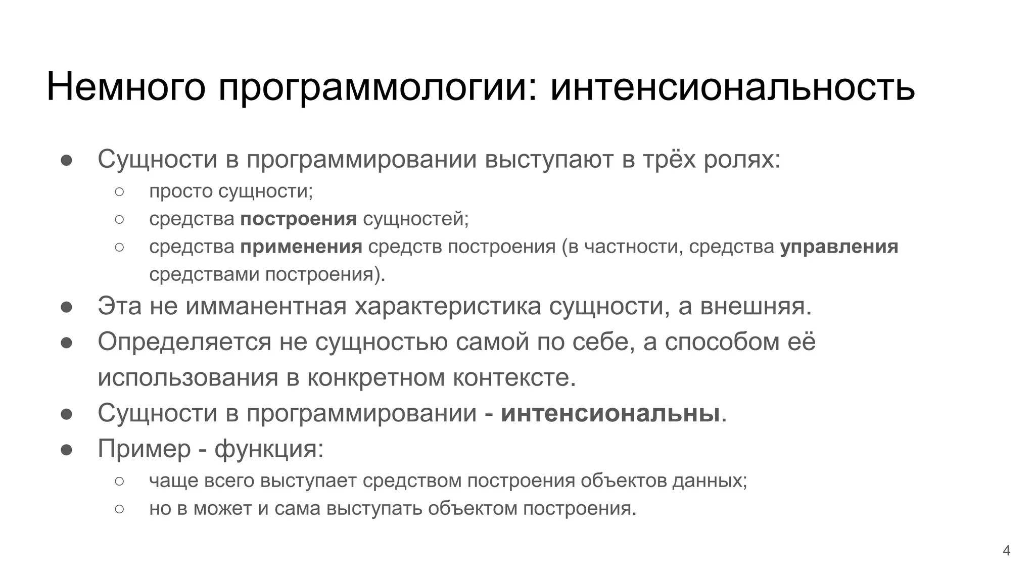 Немного программологии: интенсиональность
● Сущности в программировании выступают в трёх ролях:
○ просто сущности;
○ средства построения сущностей;
○ средства применения средств построения (в частности, средства управления
средствами построения).
● Эта не имманентная характеристика сущности, а внешняя.
● Определяется не сущностью самой по себе, а способом её
использования в конкретном контексте.
● Сущности в программировании - интенсиональны.
● Пример - функция:
○ чаще всего выступает средством построения объектов данных;
○ но в может и сама выступать объектом построения.
4
 