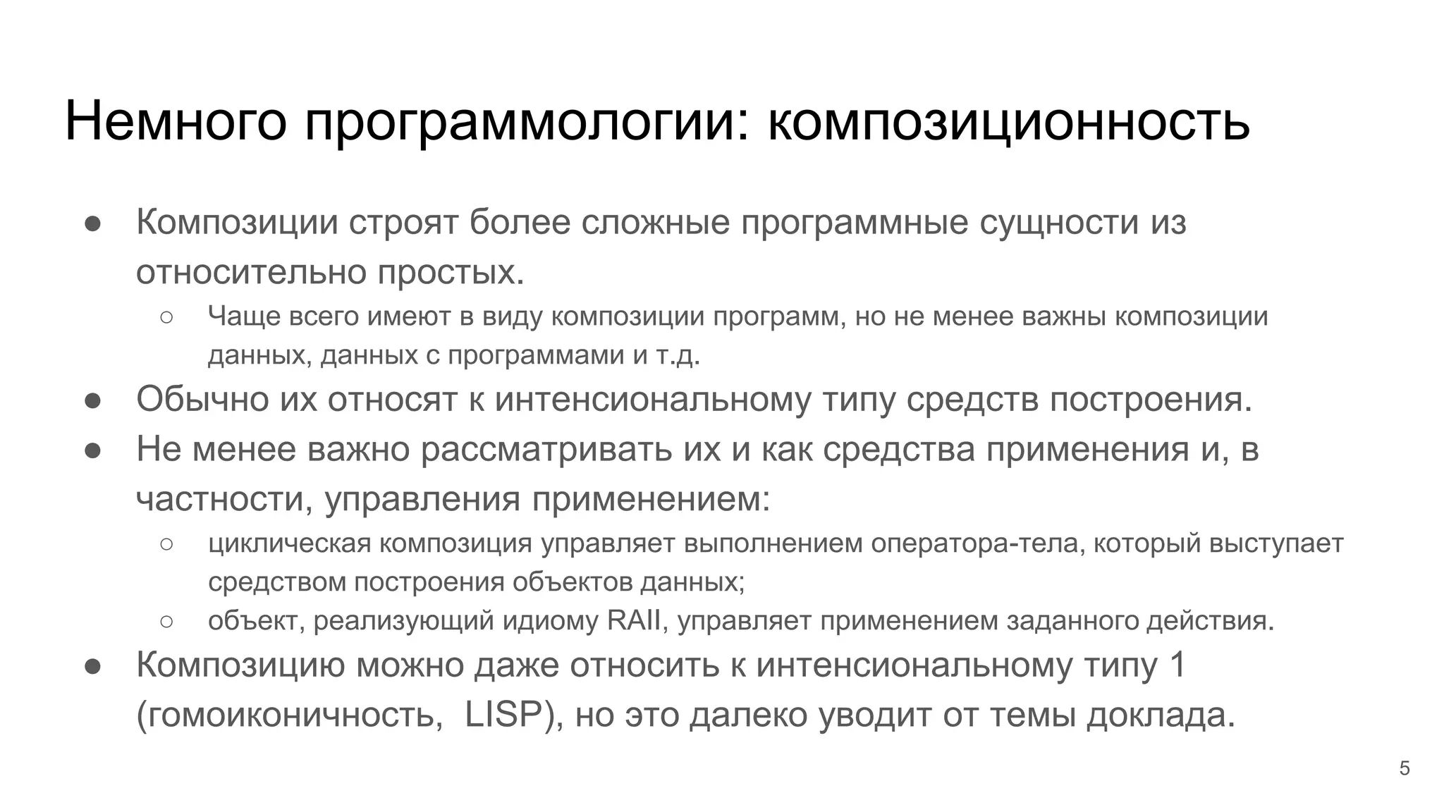 Немного программологии: композиционность
● Композиции строят более сложные программные сущности из
относительно простых.
○ Чаще всего имеют в виду композиции программ, но не менее важны композиции
данных, данных с программами и т.д.
● Обычно их относят к интенсиональному типу средств построения.
● Не менее важно рассматривать их и как средства применения и, в
частности, управления применением:
○ циклическая композиция управляет выполнением оператора-тела, который выступает
средством построения объектов данных;
○ объект, реализующий идиому RAII, управляет применением заданного действия.
● Композицию можно даже относить к интенсиональному типу 1
(гомоиконичность, LISP), но это далеко уводит от темы доклада.
5
 