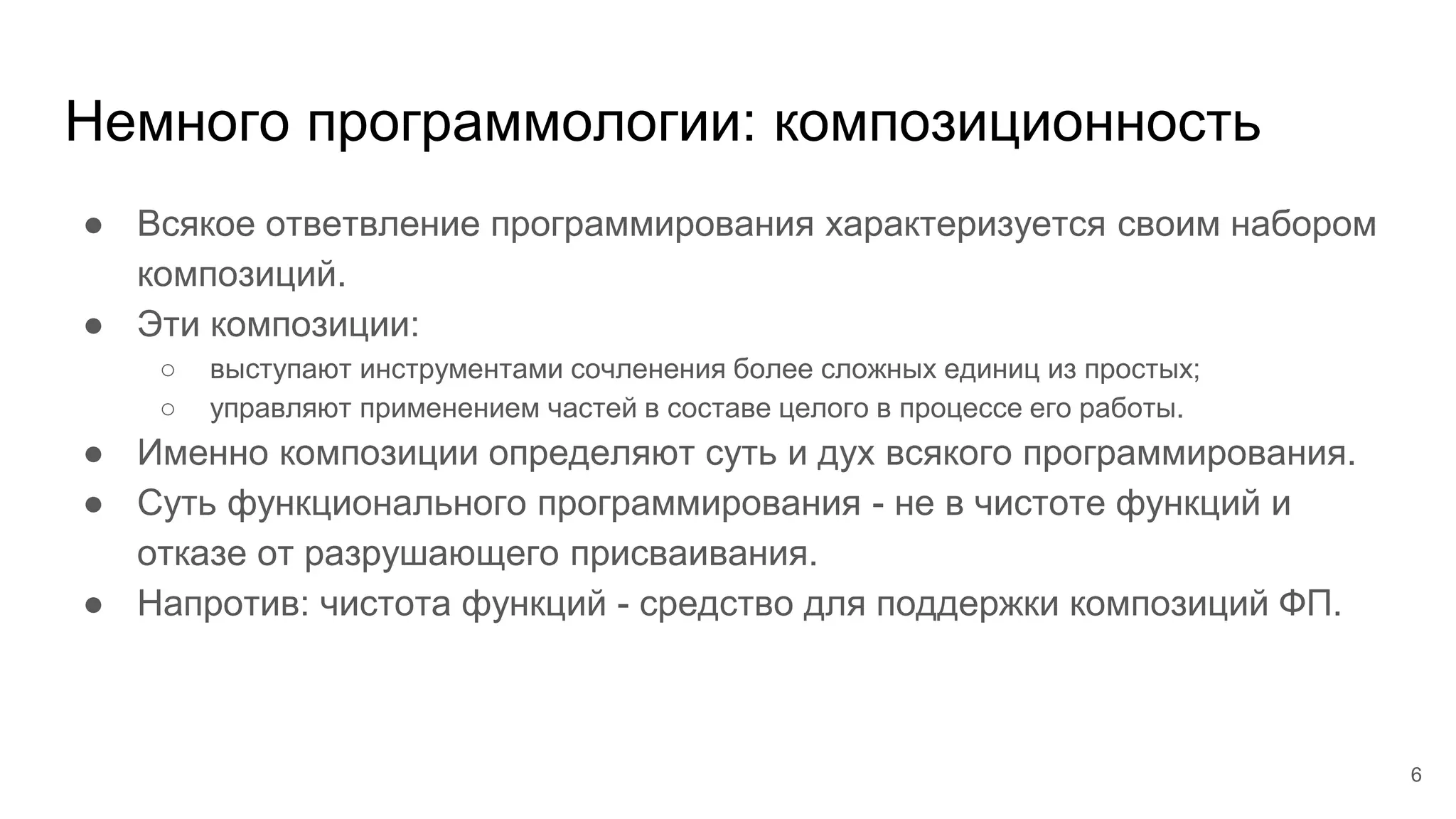 Немного программологии: композиционность
● Всякое ответвление программирования характеризуется своим набором
композиций.
● Эти композиции:
○ выступают инструментами сочленения более сложных единиц из простых;
○ управляют применением частей в составе целого в процессе его работы.
● Именно композиции определяют суть и дух всякого программирования.
● Суть функционального программирования - не в чистоте функций и
отказе от разрушающего присваивания.
● Напротив: чистота функций - средство для поддержки композиций ФП.
6
 