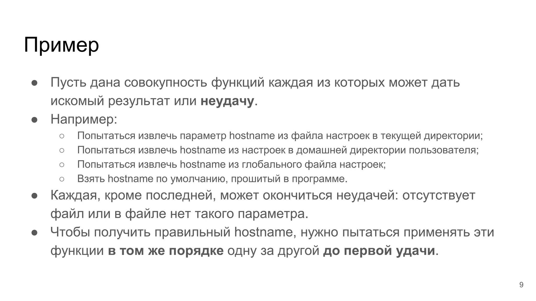 Пример
● Пусть дана совокупность функций каждая из которых может дать
искомый результат или неудачу.
● Например:
○ Попытаться извлечь параметр hostname из файла настроек в текущей директории;
○ Попытаться извлечь hostname из настроек в домашней директории пользователя;
○ Попытаться извлечь hostname из глобального файла настроек;
○ Взять hostname по умолчанию, прошитый в программе.
● Каждая, кроме последней, может окончиться неудачей: отсутствует
файл или в файле нет такого параметра.
● Чтобы получить правильный hostname, нужно пытаться применять эти
функции в том же порядке одну за другой до первой удачи.
9
 