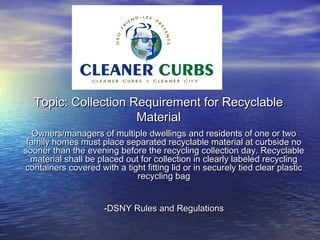 Topic: Collection Requirement for Recyclable
                     Material
   Owners/managers of multiple dwellings and residents of one or two
 family homes must place separated recyclable material at curbside no
sooner than the evening before the recycling collection day. Recyclable
  material shall be placed out for collection in clearly labeled recycling
containers covered with a tight fitting lid or in securely tied clear plastic
                              recycling bag


                      -DSNY Rules and Regulations
 