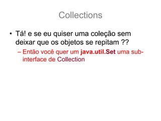 Collections
• Tá! e se eu quiser uma coleção sem
  deixar que os objetos se repitam ??
  – Então você quer um java.util.Set uma sub-
    interface de Collection
 