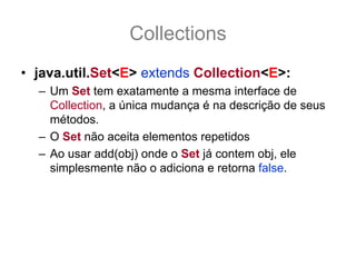 Collections
• java.util.Set<E> extends Collection<E>:
  – Um Set tem exatamente a mesma interface de
    Collection, a única mudança é na descrição de seus
    métodos.
  – O Set não aceita elementos repetidos
  – Ao usar add(obj) onde o Set já contem obj, ele
    simplesmente não o adiciona e retorna false.
  – A não implementação de equals(Object o) ou a
    implementação incorreta pode causar efeitos
    indesejáveis e bug de difícil detectação.
 