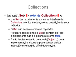 Collections
• java.util.Set<E> extends Collection<E>:
  – Um Set tem exatamente a mesma interface de
    Collection, a única mudança é na descrição de seus
    métodos.
  – O Set não aceita elementos repetidos
  – Ao usar add(obj) onde o Set já contem obj, ele
    simplesmente não o adiciona e retorna false.
  – A não implementação de equals(Object o) ou a
    implementação incorreta pode causar efeitos
    indesejáveis e bug de difícil detectação.
 