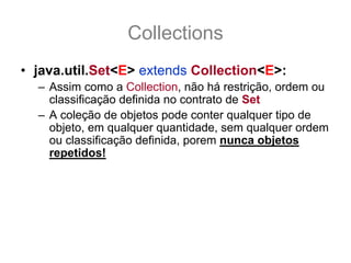 Collections
• java.util.Set<E> extends Collection<E>:
  – Assim como a Collection, não há restrição, ordem ou
    classificação definida no contrato de Set
  – A coleção de objetos pode conter qualquer tipo de
    objeto, em qualquer quantidade, sem qualquer ordem
    ou classificação definida, porem nunca objetos
    repetidos!
  – Este é o diferencial de um Set para uma Collection,
    não há objetos significantemente repetidos, isso
    quer dizer onde equals(other) retorne true para outro
    elemento dentro do mesmo Set.
 
