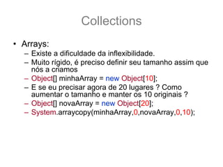 Collections
• Arrays:
  – Existe a dificuldade da inflexibilidade.
  – Muito rígido, é preciso definir seu tamanho assim que
    nós a criamos
  – Object[] minhaArray = new Object[10];
  – E se eu precisar agora de 20 lugares ? Como
    aumentar o tamanho e manter os 10 originais ?
  – Object[] novaArray = new Object[20];
  – System.arraycopy(minhaArray,0,novaArray,0,10);
  – Como facilitar isto?
  – Como usar o conceito de array ? Porém com um
    pouco mais de flexibilidade?
 
