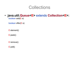 Collections
• java.util.Queue<E> extends Collection<E>:
  boolean add(E e) //adciona um elemento a fila se houver capacidade,
                     //lança uma IllegalStateException se não houver.
  boolean offer(E e) //adciona um elemento a fila se houver capacidade,
                     //retorna false (sem lança exceção) se não houver.

  E element() //retorna, mas não remove o elemento do topo da fila
              //lança uma exceção se não houver mais elementos
  E peek()    //retorna, mas não remove o elemento do topo da fila
              //retorna null se não houver elementos.

  E remove() //retorna e remove o elemento do topo da fila
              //lança uma exceção se não houver mais elementos.
  E poll()   //retorna e remove o elemento do topo da fila
              //retorna null se não houver elementos.
 