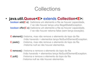 Collections
• java.util.Queue<E> extends Collection<E>:
  boolean add(E e) //adiciona um elemento a fila se houver capacidade,
                     // se não houver lança uma IllegalStateException.
  boolean offer(E e) //adiciona um elemento a fila se houver capacidade,
                     // se não houver retorna false (sem lança exceção).

  E element() //retorna, mas não remove o elemento do topo da fila
              //não havendo + elementos lança NoSuchElementException.
  E peek()    //retorna, mas não remove o elemento do topo da fila
              //retorna null se não houver elementos.

  E remove() //retorna e remove o elemento do topo da fila
             //não havendo + elementos lança NoSuchElementException.
  E poll()   //retorna e remove o elemento do topo da fila
             //retorna null se não houver elementos.
 