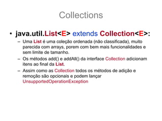 Collections
• java.util.List<E> extends Collection<E>:
  – Uma List é uma coleção ordenada (não classificada), muito
    parecida com arrays, porem com bem mais funcionalidades e
    sem limite de tamanho.
  – Os métodos add() e addAll() da interface Collection adicionam
    itens ao final da List.
  – Assim como as Collection todos os métodos de adição e
    remoção são opcionais e podem lançar
    UnsupportedOperationException
  – As mudanças principais em relação a Collection é que tem seus
    itens ordenado. Os itens da List são ordenados em índice
      que vão de 0 a (size() -1), conformes veremos a seguir, e usar
    índice fora desse range gera IndexOutOfBoundsException.
 