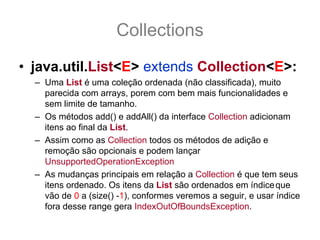 Collections
• java.util.List<E> extends Collection<E>:
  – Uma List é uma coleção ordenada (não classificada), muito
    parecida com arrays, porem com bem mais funcionalidades e
    sem limite de tamanho.
  – Os métodos add() e addAll() da interface Collection adicionam
    itens ao final da List.
  – Assim como as Collection todos os métodos de adição e
    remoção são opcionais e podem lançar
    UnsupportedOperationException
  – As mudanças principais em relação a Collection é que tem seus
    itens ordenado. Os itens da List são ordenados em índice que
    vão de 0 a (size() -1), conformes veremos a seguir, e usar índice
    fora desse range gera IndexOutOfBoundsException.
 