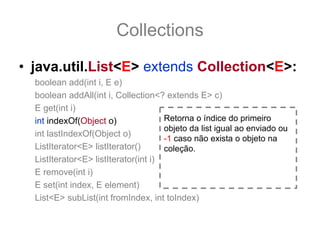 Collections
• java.util.List<E> extends Collection<E>:
  boolean add(int i, E e)
  boolean addAll(int i, Collection<? extends E> c)
  E get(int i)
  int indexOf(Object o)               Retorna o índice do primeiro
                                      objeto da list igual ao enviado ou
  int lastIndexOf(Object o)
                                      -1 caso não exista o objeto na
  ListIterator<E> listIterator()      coleção.
  ListIterator<E> listIterator(int i)
  E remove(int i)
  E set(int index, E element)
  List<E> subList(int fromIndex, int toIndex)
 