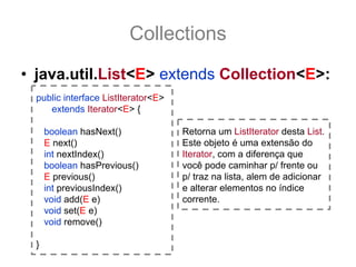 Collections
• java.util.List<E> extends Collection<E>:
  public interface ListIterator<E>
     extends Iterator<E> {

      boolean hasNext()              Retorna um ListIterator desta List.
      E next()                       Este objeto é uma extensão do
      int nextIndex()                Iterator, com a diferença que
      boolean hasPrevious()          você pode caminhar p/ frente ou
      E previous()                   p/ traz na lista, alem de adicionar
      int previousIndex()            e alterar elementos no índice
      void add(E e)                  corrente.
      void set(E e)
      void remove()

  }
 