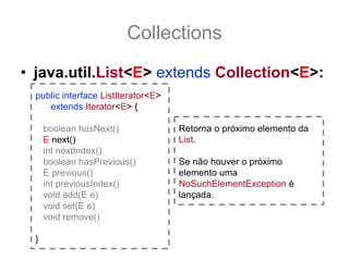 Collections
• java.util.List<E> extends Collection<E>:
  public interface ListIterator<E>
     extends Iterator<E> {

      boolean hasNext()              Retorna o próximo elemento da
      E next()                       List.
      int nextIndex()
      boolean hasPrevious()          Se não houver o próximo
      E previous()                   elemento uma
      int previousIndex()            NoSuchElementException é
      void add(E e)                  lançada.
      void set(E e)
      void remove()

  }
 