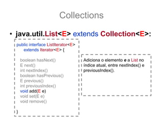 Collections
• java.util.List<E> extends Collection<E>:
  public interface ListIterator<E>
     extends Iterator<E> {

      boolean hasNext()              Adiciona o elemento e a List no
      E next()                       índice atual, entre nextIndex() e
      int nextIndex()                previousIndex().
      boolean hasPrevious()
      E previous()
      int previousIndex()
      void add(E e)
      void set(E e)
      void remove()

  }
 
