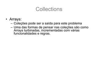 Collections
• Arrays:
  – Coleções pode ser a saída para este problema
  – Uma das formas de pensar nas coleções são como
    Arrays turbinadas, incrementadas com várias
    funcionalidades e regras.
  – É comum aprender apenas sobre ArrayList
  – E usá-la para substituir as arrays (porém existe
    muitas outras).
  – É necessário saber que existe algumas regras que
    regem as Coleções
  – E é por essas regras que são pré-requisitos para os
    nossos estudos sobre Collections que iremos
    começar.
 