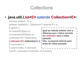 Collections
• java.util.List<E> extends Collection<E>:
  boolean add(int i, E e)
  boolean addAll(int i, Collection<? extends E> c)
  E get(int i)
  int indexOf(Object o)               Igual ao método anterior com a
                                      diferença que o índice corrente
  int lastIndexOf(Object o)
                                      do ListIterator será o índice
  ListIterator<E> listIterator()      passado.
  ListIterator<E> listIterator(int i) Obs.: é possível retornar para
  E remove(int i)                     antes do índice passado.
  E set(int index, E element)
  List<E> subList(int fromIndex, int toIndex)
 