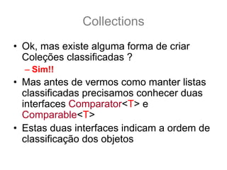 Collections
• Ok, mas existe alguma forma de criar
  Coleções classificadas ?
  – Sim!!
• Mas antes de vermos como manter listas
  classificadas precisamos conhecer duas
  interfaces Comparator<T> e
  Comparable<T>
• Estas duas interfaces indicam a ordem de
  classificação dos objetos
 
