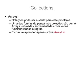 Collections
• Arrays:
  – Coleções pode ser a saída para este problema
  – Uma das formas de pensar nas coleções são como
    Arrays turbinadas, incrementadas com várias
    funcionalidades e regras.
  – É comum aprender apenas sobre ArrayList
  – E usá-la para substituir as arrays (porém existe
    muitas outras).
  – É necessário saber que existe algumas regras que
    regem as Coleções
  – E é por essas regras que são pré-requisitos para os
    nossos estudos sobre Collections que iremos
    começar.
 