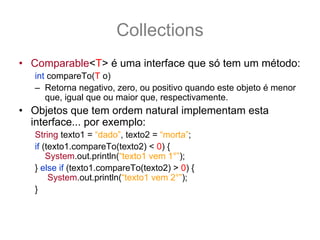 Collections
• Comparable<T> é uma interface que só tem um método:
   int compareTo(T o)
   – Retorna negativo, zero, ou positivo quando este objeto é menor
      que, igual que ou maior que, respectivamente.
• Objetos que tem ordem natural implementam esta
  interface... por exemplo:
   String texto1 = “dado”, texto2 = “morta”;
   if (texto1.compareTo(texto2) < 0) {
       System.out.println(“texto1 vem 1°”);
   } else if (texto1.compareTo(texto2) > 0) {
        System.out.println(“texto1 vem 2°”);
   }
 