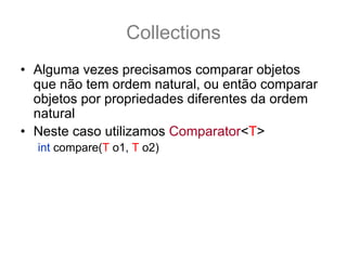 Collections
• Alguma vezes precisamos comparar objetos
  que não tem ordem natural, ou então comparar
  objetos por propriedades diferentes da ordem
  natural
• Neste caso utilizamos Comparator<T>
  int compare(T o1, T o2)
• Um comparator funciona como um objeto
  ordenador, que recebe dois objetos, e compara
  o primeiro com o segundo (nesta ordem) de
  acordo com os critérios definidos no
  comparator.
 