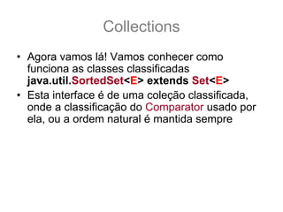 Collections
• Agora vamos lá! Vamos conhecer como
  funciona as classes classificadas
  java.util.SortedSet<E> extends Set<E>
• Esta interface é de uma coleção classificada,
  onde a classificação do Comparator usado por
  ela, ou a ordem natural é mantida sempre
• Não importa a ordem em que os elementos são
  adicionados a coleção, os itens dentro da
  coleção serão sempre mantidas na classificação
  definida por seu comparator ou pela ordem
  natural.
 