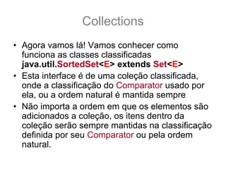 Collections
• Agora vamos lá! Vamos conhecer como
  funciona as classes classificadas
  java.util.SortedSet<E> extends Set<E>
• Esta interface é de uma coleção classificada,
  onde a classificação do Comparator usado por
  ela, ou a ordem natural é mantida sempre
• Não importa a ordem em que os elementos são
  adicionados a coleção, os itens dentro da
  coleção serão sempre mantidas na classificação
  definida por seu Comparator ou pela ordem
  natural.
 