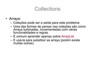 Collections
• Arrays:
  – Coleções pode ser a saída para este problema
  – Uma das formas de pensar nas coleções são como
    Arrays turbinadas, incrementadas com várias
    funcionalidades e regras.
  – É comum aprender apenas sobre ArrayList
  – E usá-la para substituir as arrays (porém existe
    muitas outras).
  – É necessário saber que existe algumas regras que
    regem as Coleções
  – E é por essas regras que são pré-requisitos para os
    nossos estudos sobre Collections que iremos
    começar.
 