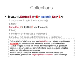 Collections
• java.util.SortedSet<E> extends Set<E>:
  Comparator<? super E> comparator()
  E first()
  SortedSet<E> tailSet(E fromElement)
  E last()
  SortedSet<E> headSet(E toElement)
  SortedSet<E> subSet(E fromElement, E toElement)
   Define o tail – “rabo” – de uma sub SortedSet que inicia em fromElement
   (inclusive) incluindo todos os elementos maiores que fromElement
    - A sub coleção criada é um reflexo da coleção principal, e quaisquer
   operações em uma coleção será refletida na outra, e as duas coleções
   podem ser alteradas sem problemas.
    - A sub coleção não pode receber nenhum elemento menor que
   fromElement, gerando um IllegalArgumentException: key out of range
 